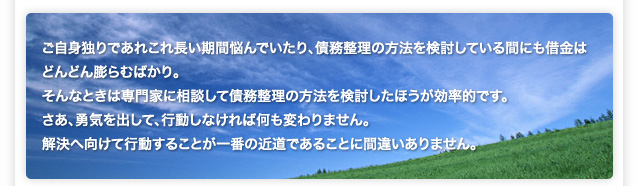 ご自身独りであれこれ長い期間悩んでいたり、債務整理の方法を検討している間にも借金は どんどん膨らむばかり。 そんなときは専門家に相談して債務整理の方法を検討したほうが効率的です。 さあ、勇気を出して、行動しなければ何も変わりません。 解決へ向けて行動することが一番の近道であることに間違いありません。