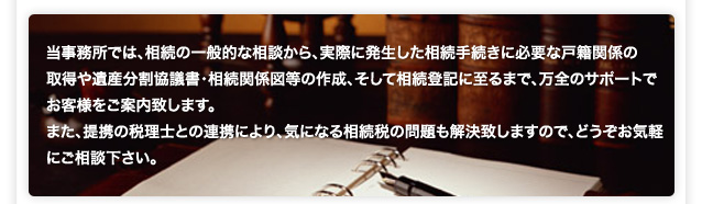 当事務所では、相続の一般的な相談から、実際に発生した相続手続きに必要な戸籍関係の 取得や遺産分割協議書・相続関係図等の作成、そして相続登記に至るまで、万全のサポートで お客様をご案内致します。 また、提携の税理士との連携により、気になる相続税の問題も解決致しますので、どうぞお気軽にご相談下さい。