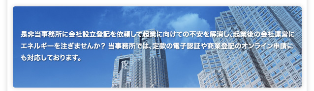 是非当事務所に会社設立登記を依頼して起業に向けての不安を解消し、起業後の会社運営にエネルギーを注ぎませんか？ 当事務所では、定款の電子認証や商業登記のオンライン申請にも対応しております。