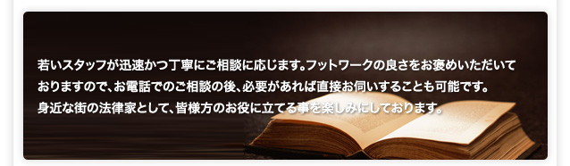 若いスタッフが迅速かつ丁寧にご相談に応じます。フットワークの良さをお褒めいただいて おりますので、お電話でのご相談の後、必要があれば直接お伺いすることも可能です。　 身近な街の法律家として、皆様方のお役に立てる事を楽しみにしております。 